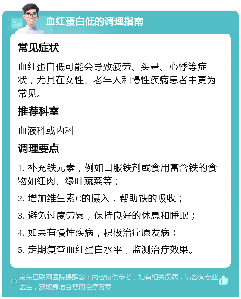 血红蛋白低的调理指南 常见症状 血红蛋白低可能会导致疲劳、头晕、心悸等症状，尤其在女性、老年人和慢性疾病患者中更为常见。 推荐科室 血液科或内科 调理要点 1. 补充铁元素，例如口服铁剂或食用富含铁的食物如红肉、绿叶蔬菜等； 2. 增加维生素C的摄入，帮助铁的吸收； 3. 避免过度劳累，保持良好的休息和睡眠； 4. 如果有慢性疾病，积极治疗原发病； 5. 定期复查血红蛋白水平，监测治疗效果。