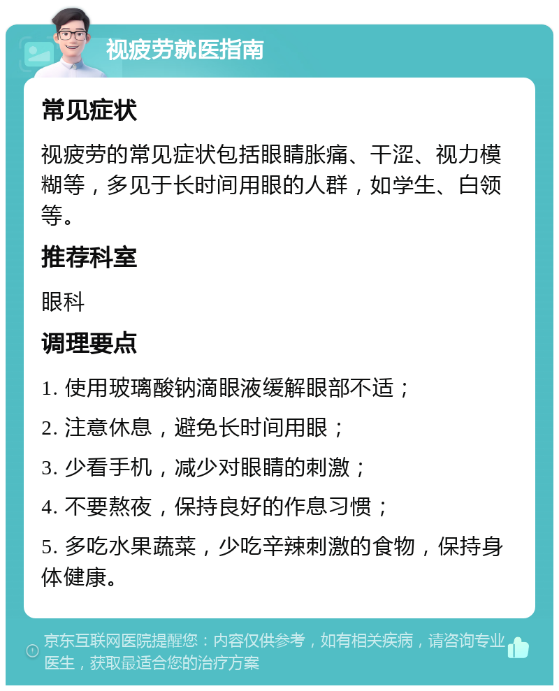 视疲劳就医指南 常见症状 视疲劳的常见症状包括眼睛胀痛、干涩、视力模糊等，多见于长时间用眼的人群，如学生、白领等。 推荐科室 眼科 调理要点 1. 使用玻璃酸钠滴眼液缓解眼部不适； 2. 注意休息，避免长时间用眼； 3. 少看手机，减少对眼睛的刺激； 4. 不要熬夜，保持良好的作息习惯； 5. 多吃水果蔬菜，少吃辛辣刺激的食物，保持身体健康。