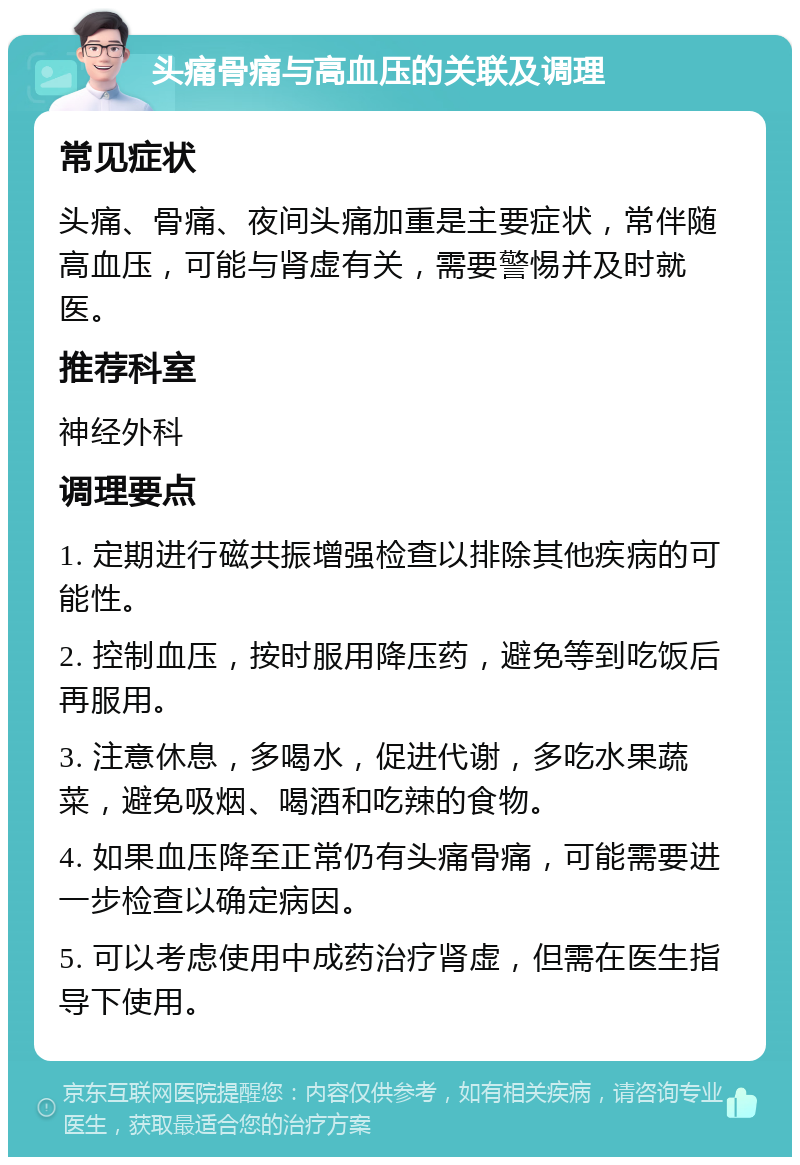 头痛骨痛与高血压的关联及调理 常见症状 头痛、骨痛、夜间头痛加重是主要症状，常伴随高血压，可能与肾虚有关，需要警惕并及时就医。 推荐科室 神经外科 调理要点 1. 定期进行磁共振增强检查以排除其他疾病的可能性。 2. 控制血压，按时服用降压药，避免等到吃饭后再服用。 3. 注意休息，多喝水，促进代谢，多吃水果蔬菜，避免吸烟、喝酒和吃辣的食物。 4. 如果血压降至正常仍有头痛骨痛，可能需要进一步检查以确定病因。 5. 可以考虑使用中成药治疗肾虚，但需在医生指导下使用。