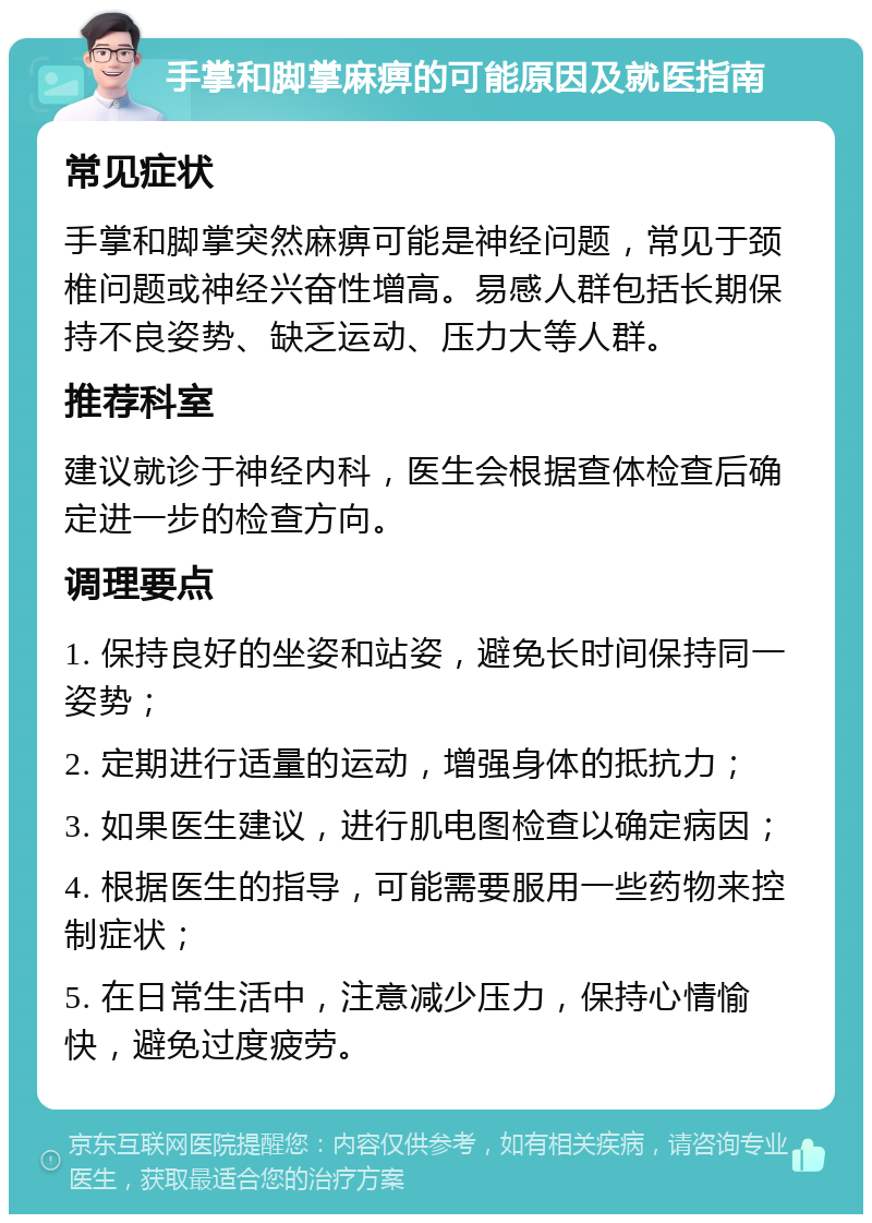 手掌和脚掌麻痹的可能原因及就医指南 常见症状 手掌和脚掌突然麻痹可能是神经问题，常见于颈椎问题或神经兴奋性增高。易感人群包括长期保持不良姿势、缺乏运动、压力大等人群。 推荐科室 建议就诊于神经内科，医生会根据查体检查后确定进一步的检查方向。 调理要点 1. 保持良好的坐姿和站姿，避免长时间保持同一姿势； 2. 定期进行适量的运动，增强身体的抵抗力； 3. 如果医生建议，进行肌电图检查以确定病因； 4. 根据医生的指导，可能需要服用一些药物来控制症状； 5. 在日常生活中，注意减少压力，保持心情愉快，避免过度疲劳。