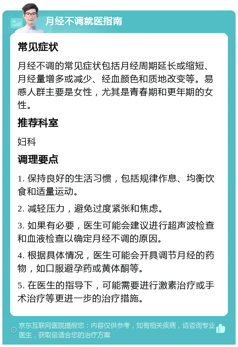 月经不调就医指南 常见症状 月经不调的常见症状包括月经周期延长或缩短、月经量增多或减少、经血颜色和质地改变等。易感人群主要是女性，尤其是青春期和更年期的女性。 推荐科室 妇科 调理要点 1. 保持良好的生活习惯，包括规律作息、均衡饮食和适量运动。 2. 减轻压力，避免过度紧张和焦虑。 3. 如果有必要，医生可能会建议进行超声波检查和血液检查以确定月经不调的原因。 4. 根据具体情况，医生可能会开具调节月经的药物，如口服避孕药或黄体酮等。 5. 在医生的指导下，可能需要进行激素治疗或手术治疗等更进一步的治疗措施。