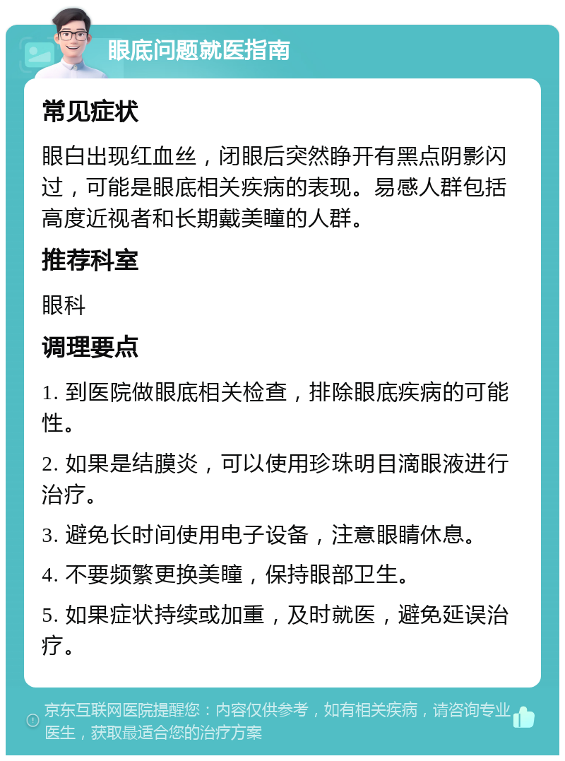 眼底问题就医指南 常见症状 眼白出现红血丝，闭眼后突然睁开有黑点阴影闪过，可能是眼底相关疾病的表现。易感人群包括高度近视者和长期戴美瞳的人群。 推荐科室 眼科 调理要点 1. 到医院做眼底相关检查，排除眼底疾病的可能性。 2. 如果是结膜炎，可以使用珍珠明目滴眼液进行治疗。 3. 避免长时间使用电子设备，注意眼睛休息。 4. 不要频繁更换美瞳，保持眼部卫生。 5. 如果症状持续或加重，及时就医，避免延误治疗。