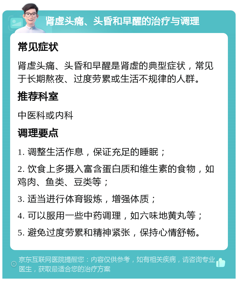 肾虚头痛、头昏和早醒的治疗与调理 常见症状 肾虚头痛、头昏和早醒是肾虚的典型症状，常见于长期熬夜、过度劳累或生活不规律的人群。 推荐科室 中医科或内科 调理要点 1. 调整生活作息，保证充足的睡眠； 2. 饮食上多摄入富含蛋白质和维生素的食物，如鸡肉、鱼类、豆类等； 3. 适当进行体育锻炼，增强体质； 4. 可以服用一些中药调理，如六味地黄丸等； 5. 避免过度劳累和精神紧张，保持心情舒畅。