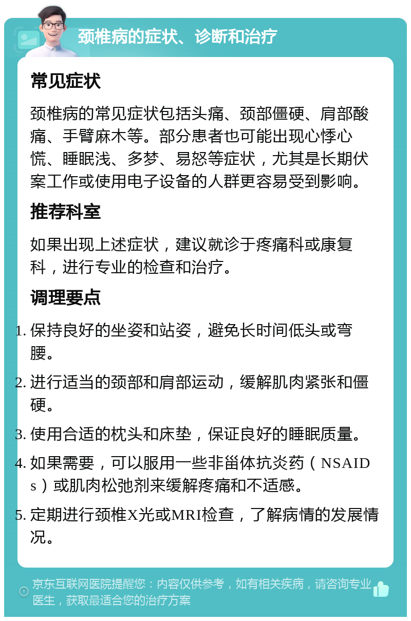 颈椎病的症状、诊断和治疗 常见症状 颈椎病的常见症状包括头痛、颈部僵硬、肩部酸痛、手臂麻木等。部分患者也可能出现心悸心慌、睡眠浅、多梦、易怒等症状，尤其是长期伏案工作或使用电子设备的人群更容易受到影响。 推荐科室 如果出现上述症状，建议就诊于疼痛科或康复科，进行专业的检查和治疗。 调理要点 保持良好的坐姿和站姿，避免长时间低头或弯腰。 进行适当的颈部和肩部运动，缓解肌肉紧张和僵硬。 使用合适的枕头和床垫，保证良好的睡眠质量。 如果需要，可以服用一些非甾体抗炎药（NSAIDs）或肌肉松弛剂来缓解疼痛和不适感。 定期进行颈椎X光或MRI检查，了解病情的发展情况。