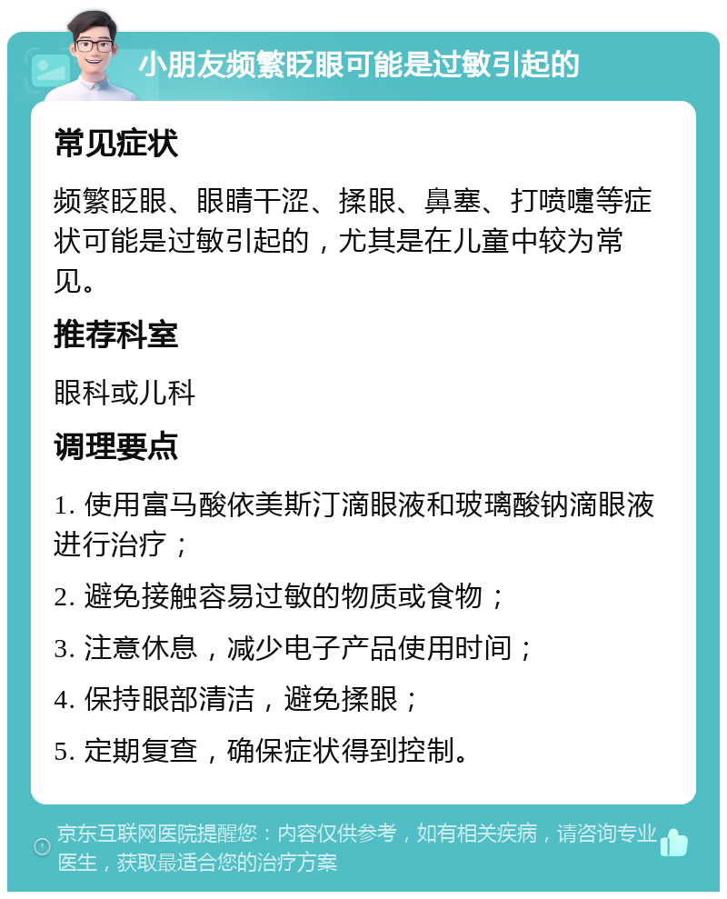 小朋友频繁眨眼可能是过敏引起的 常见症状 频繁眨眼、眼睛干涩、揉眼、鼻塞、打喷嚏等症状可能是过敏引起的，尤其是在儿童中较为常见。 推荐科室 眼科或儿科 调理要点 1. 使用富马酸依美斯汀滴眼液和玻璃酸钠滴眼液进行治疗； 2. 避免接触容易过敏的物质或食物； 3. 注意休息，减少电子产品使用时间； 4. 保持眼部清洁，避免揉眼； 5. 定期复查，确保症状得到控制。