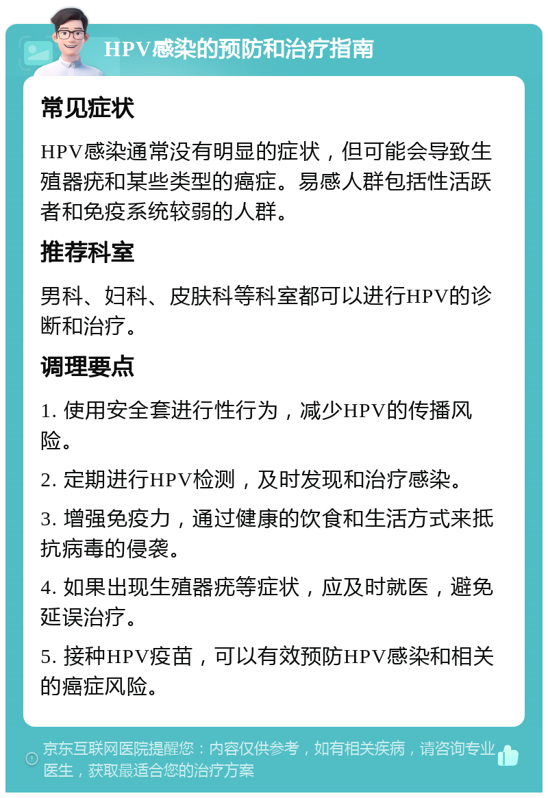 HPV感染的预防和治疗指南 常见症状 HPV感染通常没有明显的症状，但可能会导致生殖器疣和某些类型的癌症。易感人群包括性活跃者和免疫系统较弱的人群。 推荐科室 男科、妇科、皮肤科等科室都可以进行HPV的诊断和治疗。 调理要点 1. 使用安全套进行性行为，减少HPV的传播风险。 2. 定期进行HPV检测，及时发现和治疗感染。 3. 增强免疫力，通过健康的饮食和生活方式来抵抗病毒的侵袭。 4. 如果出现生殖器疣等症状，应及时就医，避免延误治疗。 5. 接种HPV疫苗，可以有效预防HPV感染和相关的癌症风险。