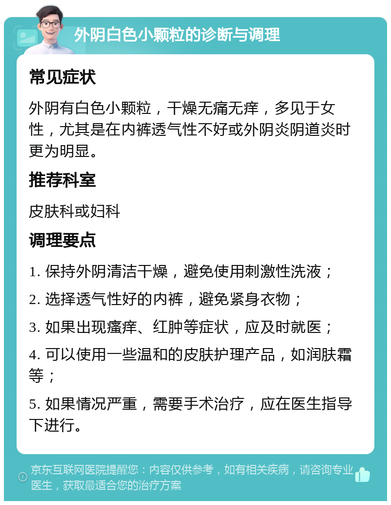 外阴白色小颗粒的诊断与调理 常见症状 外阴有白色小颗粒，干燥无痛无痒，多见于女性，尤其是在内裤透气性不好或外阴炎阴道炎时更为明显。 推荐科室 皮肤科或妇科 调理要点 1. 保持外阴清洁干燥，避免使用刺激性洗液； 2. 选择透气性好的内裤，避免紧身衣物； 3. 如果出现瘙痒、红肿等症状，应及时就医； 4. 可以使用一些温和的皮肤护理产品，如润肤霜等； 5. 如果情况严重，需要手术治疗，应在医生指导下进行。