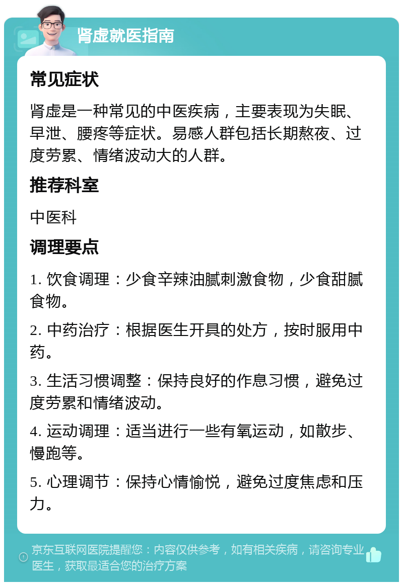 肾虚就医指南 常见症状 肾虚是一种常见的中医疾病，主要表现为失眠、早泄、腰疼等症状。易感人群包括长期熬夜、过度劳累、情绪波动大的人群。 推荐科室 中医科 调理要点 1. 饮食调理：少食辛辣油腻刺激食物，少食甜腻食物。 2. 中药治疗：根据医生开具的处方，按时服用中药。 3. 生活习惯调整：保持良好的作息习惯，避免过度劳累和情绪波动。 4. 运动调理：适当进行一些有氧运动，如散步、慢跑等。 5. 心理调节：保持心情愉悦，避免过度焦虑和压力。