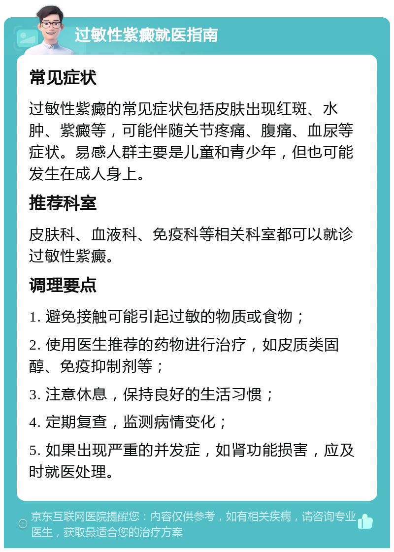 过敏性紫癜就医指南 常见症状 过敏性紫癜的常见症状包括皮肤出现红斑、水肿、紫癜等，可能伴随关节疼痛、腹痛、血尿等症状。易感人群主要是儿童和青少年，但也可能发生在成人身上。 推荐科室 皮肤科、血液科、免疫科等相关科室都可以就诊过敏性紫癜。 调理要点 1. 避免接触可能引起过敏的物质或食物； 2. 使用医生推荐的药物进行治疗，如皮质类固醇、免疫抑制剂等； 3. 注意休息，保持良好的生活习惯； 4. 定期复查，监测病情变化； 5. 如果出现严重的并发症，如肾功能损害，应及时就医处理。