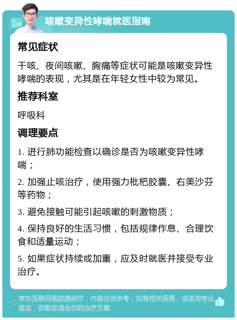 咳嗽变异性哮喘就医指南 常见症状 干咳、夜间咳嗽、胸痛等症状可能是咳嗽变异性哮喘的表现，尤其是在年轻女性中较为常见。 推荐科室 呼吸科 调理要点 1. 进行肺功能检查以确诊是否为咳嗽变异性哮喘； 2. 加强止咳治疗，使用强力枇杷胶囊、右美沙芬等药物； 3. 避免接触可能引起咳嗽的刺激物质； 4. 保持良好的生活习惯，包括规律作息、合理饮食和适量运动； 5. 如果症状持续或加重，应及时就医并接受专业治疗。