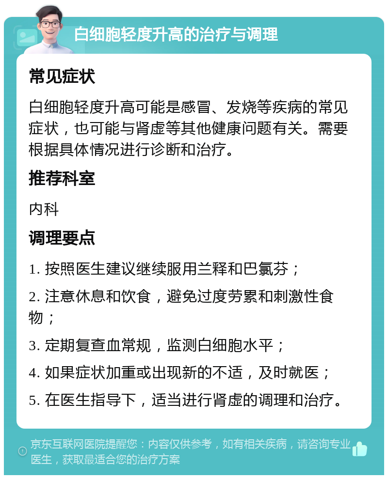 白细胞轻度升高的治疗与调理 常见症状 白细胞轻度升高可能是感冒、发烧等疾病的常见症状，也可能与肾虚等其他健康问题有关。需要根据具体情况进行诊断和治疗。 推荐科室 内科 调理要点 1. 按照医生建议继续服用兰释和巴氯芬； 2. 注意休息和饮食，避免过度劳累和刺激性食物； 3. 定期复查血常规，监测白细胞水平； 4. 如果症状加重或出现新的不适，及时就医； 5. 在医生指导下，适当进行肾虚的调理和治疗。