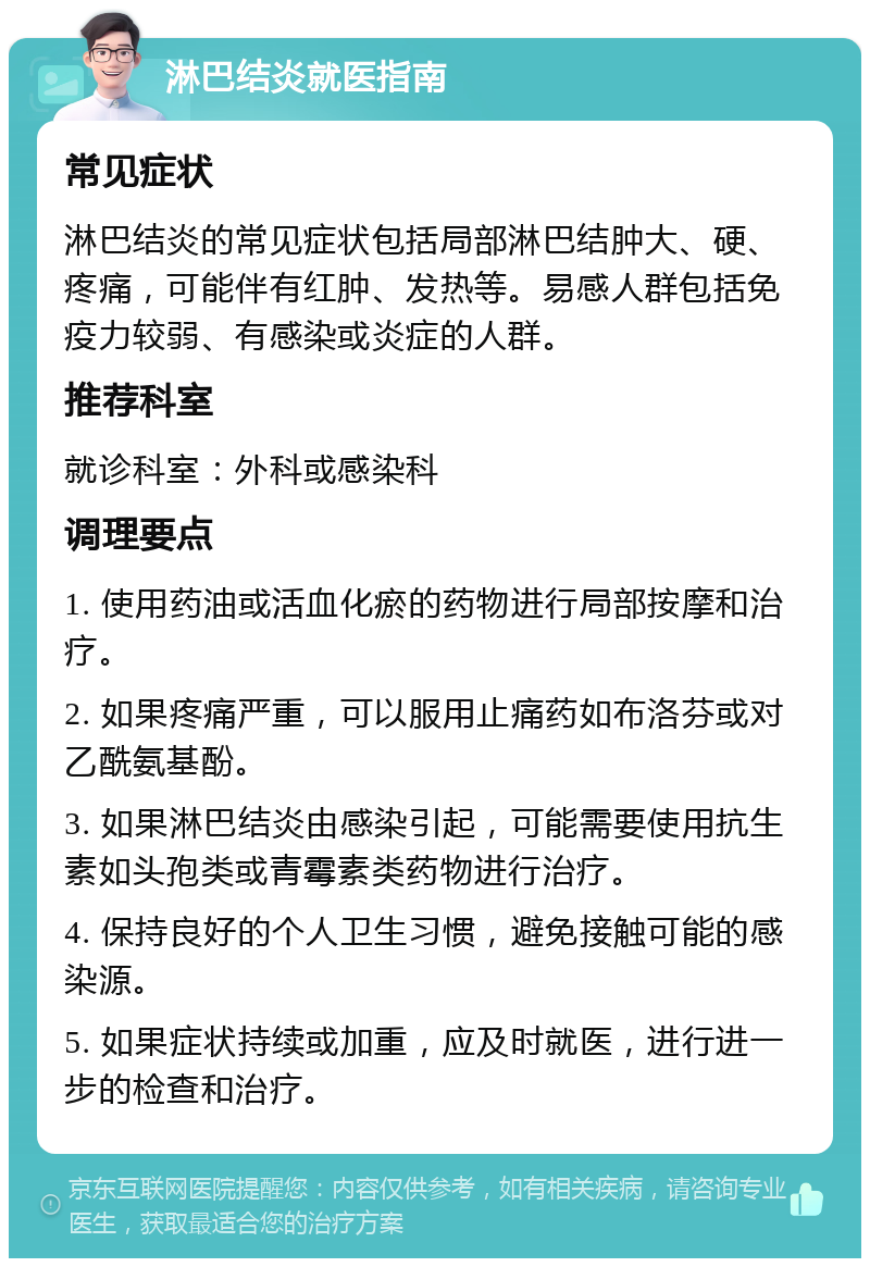 淋巴结炎就医指南 常见症状 淋巴结炎的常见症状包括局部淋巴结肿大、硬、疼痛，可能伴有红肿、发热等。易感人群包括免疫力较弱、有感染或炎症的人群。 推荐科室 就诊科室：外科或感染科 调理要点 1. 使用药油或活血化瘀的药物进行局部按摩和治疗。 2. 如果疼痛严重，可以服用止痛药如布洛芬或对乙酰氨基酚。 3. 如果淋巴结炎由感染引起，可能需要使用抗生素如头孢类或青霉素类药物进行治疗。 4. 保持良好的个人卫生习惯，避免接触可能的感染源。 5. 如果症状持续或加重，应及时就医，进行进一步的检查和治疗。