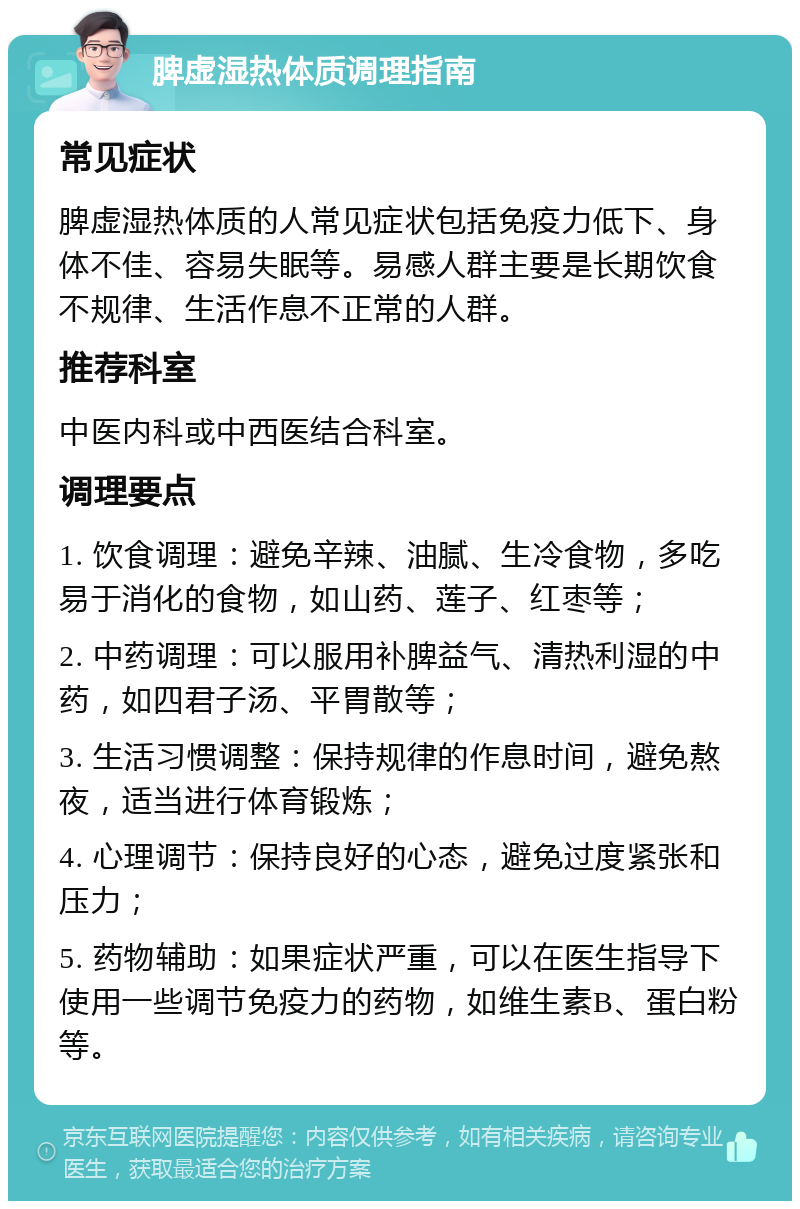 脾虚湿热体质调理指南 常见症状 脾虚湿热体质的人常见症状包括免疫力低下、身体不佳、容易失眠等。易感人群主要是长期饮食不规律、生活作息不正常的人群。 推荐科室 中医内科或中西医结合科室。 调理要点 1. 饮食调理：避免辛辣、油腻、生冷食物，多吃易于消化的食物，如山药、莲子、红枣等； 2. 中药调理：可以服用补脾益气、清热利湿的中药，如四君子汤、平胃散等； 3. 生活习惯调整：保持规律的作息时间，避免熬夜，适当进行体育锻炼； 4. 心理调节：保持良好的心态，避免过度紧张和压力； 5. 药物辅助：如果症状严重，可以在医生指导下使用一些调节免疫力的药物，如维生素B、蛋白粉等。