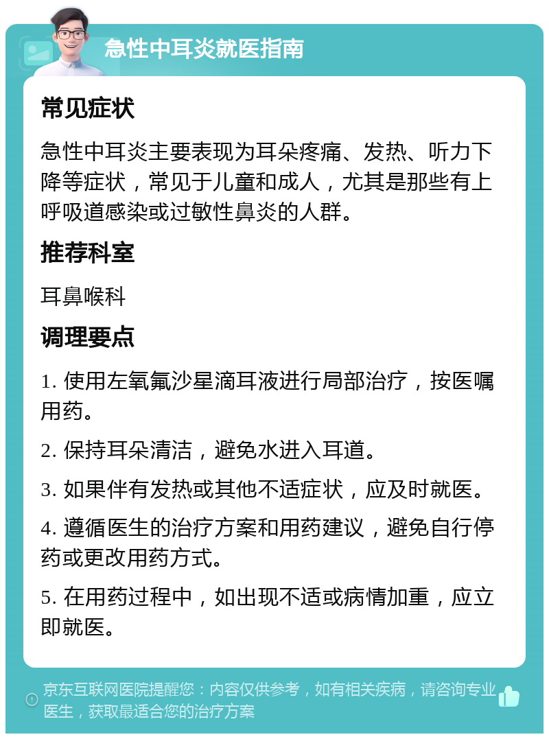 急性中耳炎就医指南 常见症状 急性中耳炎主要表现为耳朵疼痛、发热、听力下降等症状，常见于儿童和成人，尤其是那些有上呼吸道感染或过敏性鼻炎的人群。 推荐科室 耳鼻喉科 调理要点 1. 使用左氧氟沙星滴耳液进行局部治疗，按医嘱用药。 2. 保持耳朵清洁，避免水进入耳道。 3. 如果伴有发热或其他不适症状，应及时就医。 4. 遵循医生的治疗方案和用药建议，避免自行停药或更改用药方式。 5. 在用药过程中，如出现不适或病情加重，应立即就医。