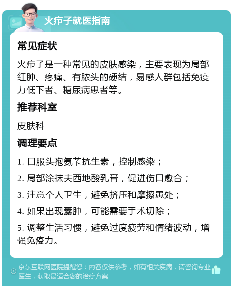 火疖子就医指南 常见症状 火疖子是一种常见的皮肤感染，主要表现为局部红肿、疼痛、有脓头的硬结，易感人群包括免疫力低下者、糖尿病患者等。 推荐科室 皮肤科 调理要点 1. 口服头孢氨苄抗生素，控制感染； 2. 局部涂抹夫西地酸乳膏，促进伤口愈合； 3. 注意个人卫生，避免挤压和摩擦患处； 4. 如果出现囊肿，可能需要手术切除； 5. 调整生活习惯，避免过度疲劳和情绪波动，增强免疫力。