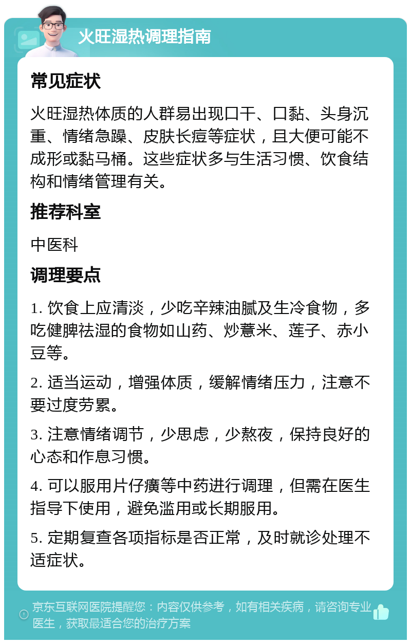 火旺湿热调理指南 常见症状 火旺湿热体质的人群易出现口干、口黏、头身沉重、情绪急躁、皮肤长痘等症状，且大便可能不成形或黏马桶。这些症状多与生活习惯、饮食结构和情绪管理有关。 推荐科室 中医科 调理要点 1. 饮食上应清淡，少吃辛辣油腻及生冷食物，多吃健脾祛湿的食物如山药、炒薏米、莲子、赤小豆等。 2. 适当运动，增强体质，缓解情绪压力，注意不要过度劳累。 3. 注意情绪调节，少思虑，少熬夜，保持良好的心态和作息习惯。 4. 可以服用片仔癀等中药进行调理，但需在医生指导下使用，避免滥用或长期服用。 5. 定期复查各项指标是否正常，及时就诊处理不适症状。