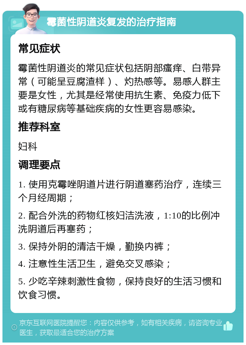 霉菌性阴道炎复发的治疗指南 常见症状 霉菌性阴道炎的常见症状包括阴部瘙痒、白带异常（可能呈豆腐渣样）、灼热感等。易感人群主要是女性，尤其是经常使用抗生素、免疫力低下或有糖尿病等基础疾病的女性更容易感染。 推荐科室 妇科 调理要点 1. 使用克霉唑阴道片进行阴道塞药治疗，连续三个月经周期； 2. 配合外洗的药物红核妇洁洗液，1:10的比例冲洗阴道后再塞药； 3. 保持外阴的清洁干燥，勤换内裤； 4. 注意性生活卫生，避免交叉感染； 5. 少吃辛辣刺激性食物，保持良好的生活习惯和饮食习惯。