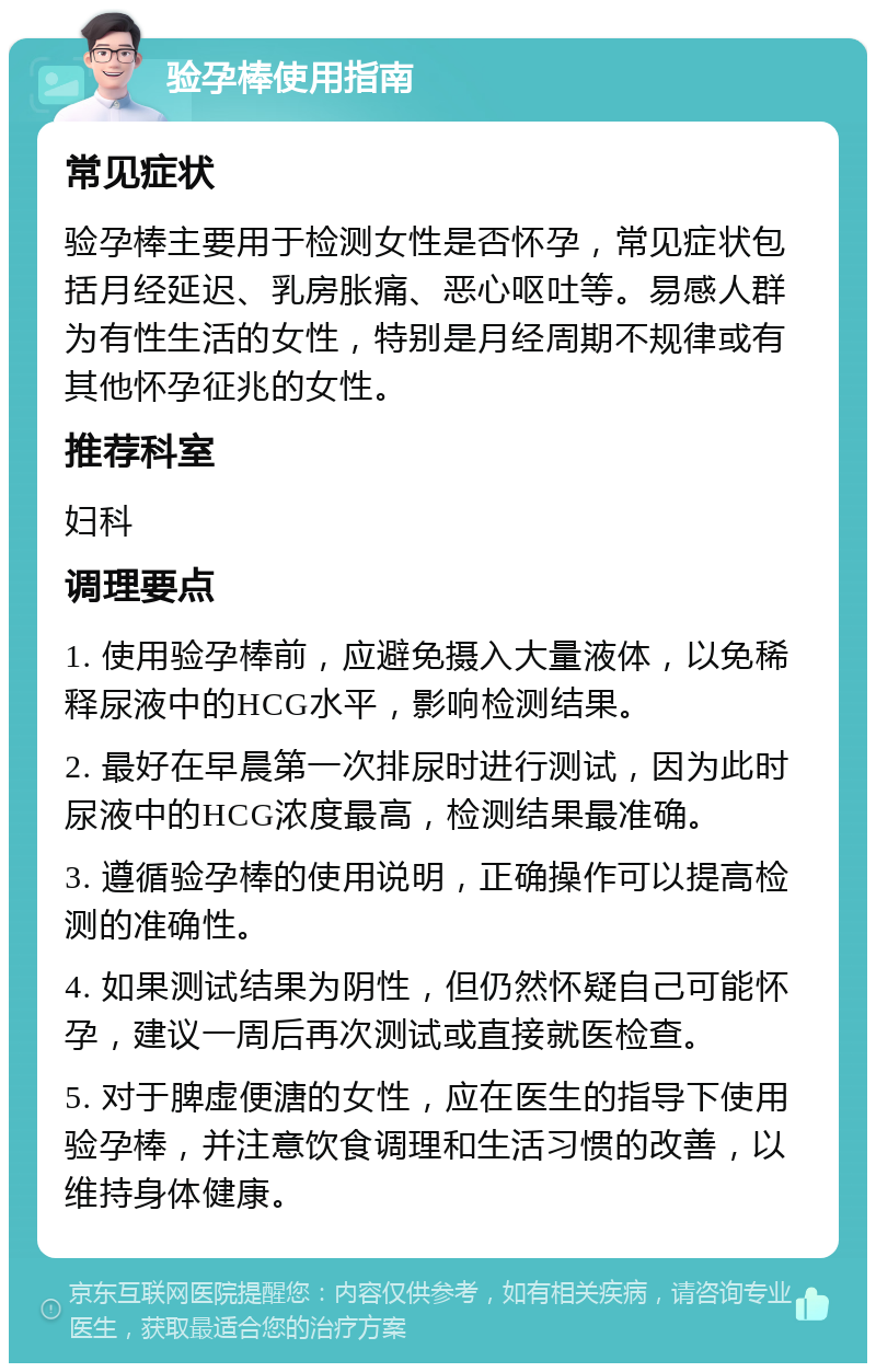 验孕棒使用指南 常见症状 验孕棒主要用于检测女性是否怀孕，常见症状包括月经延迟、乳房胀痛、恶心呕吐等。易感人群为有性生活的女性，特别是月经周期不规律或有其他怀孕征兆的女性。 推荐科室 妇科 调理要点 1. 使用验孕棒前，应避免摄入大量液体，以免稀释尿液中的HCG水平，影响检测结果。 2. 最好在早晨第一次排尿时进行测试，因为此时尿液中的HCG浓度最高，检测结果最准确。 3. 遵循验孕棒的使用说明，正确操作可以提高检测的准确性。 4. 如果测试结果为阴性，但仍然怀疑自己可能怀孕，建议一周后再次测试或直接就医检查。 5. 对于脾虚便溏的女性，应在医生的指导下使用验孕棒，并注意饮食调理和生活习惯的改善，以维持身体健康。