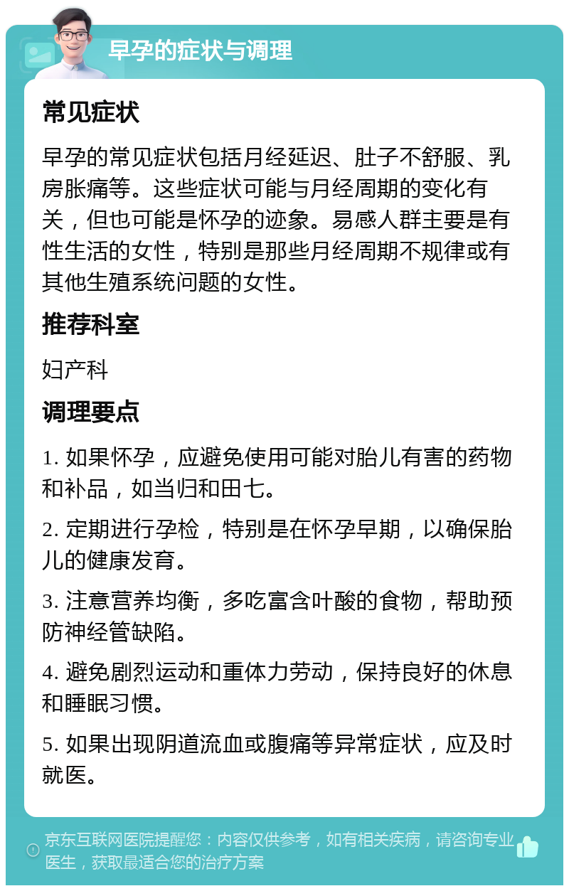 早孕的症状与调理 常见症状 早孕的常见症状包括月经延迟、肚子不舒服、乳房胀痛等。这些症状可能与月经周期的变化有关，但也可能是怀孕的迹象。易感人群主要是有性生活的女性，特别是那些月经周期不规律或有其他生殖系统问题的女性。 推荐科室 妇产科 调理要点 1. 如果怀孕，应避免使用可能对胎儿有害的药物和补品，如当归和田七。 2. 定期进行孕检，特别是在怀孕早期，以确保胎儿的健康发育。 3. 注意营养均衡，多吃富含叶酸的食物，帮助预防神经管缺陷。 4. 避免剧烈运动和重体力劳动，保持良好的休息和睡眠习惯。 5. 如果出现阴道流血或腹痛等异常症状，应及时就医。