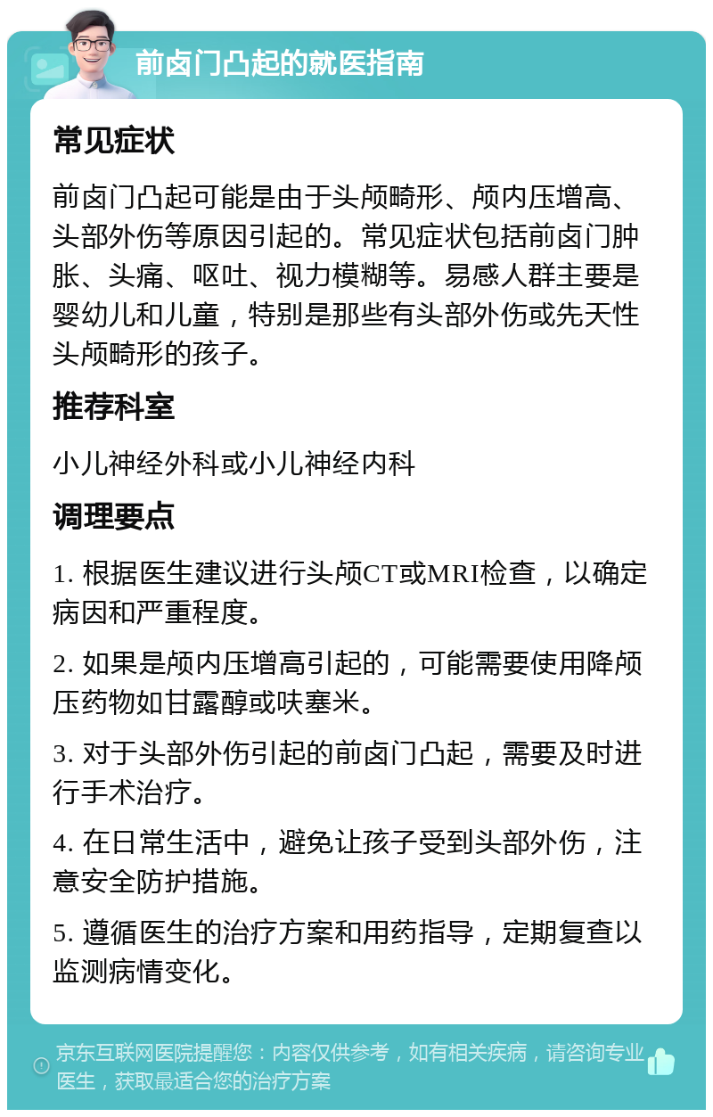 前卤门凸起的就医指南 常见症状 前卤门凸起可能是由于头颅畸形、颅内压增高、头部外伤等原因引起的。常见症状包括前卤门肿胀、头痛、呕吐、视力模糊等。易感人群主要是婴幼儿和儿童，特别是那些有头部外伤或先天性头颅畸形的孩子。 推荐科室 小儿神经外科或小儿神经内科 调理要点 1. 根据医生建议进行头颅CT或MRI检查，以确定病因和严重程度。 2. 如果是颅内压增高引起的，可能需要使用降颅压药物如甘露醇或呋塞米。 3. 对于头部外伤引起的前卤门凸起，需要及时进行手术治疗。 4. 在日常生活中，避免让孩子受到头部外伤，注意安全防护措施。 5. 遵循医生的治疗方案和用药指导，定期复查以监测病情变化。