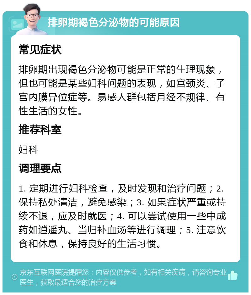 排卵期褐色分泌物的可能原因 常见症状 排卵期出现褐色分泌物可能是正常的生理现象，但也可能是某些妇科问题的表现，如宫颈炎、子宫内膜异位症等。易感人群包括月经不规律、有性生活的女性。 推荐科室 妇科 调理要点 1. 定期进行妇科检查，及时发现和治疗问题；2. 保持私处清洁，避免感染；3. 如果症状严重或持续不退，应及时就医；4. 可以尝试使用一些中成药如逍遥丸、当归补血汤等进行调理；5. 注意饮食和休息，保持良好的生活习惯。