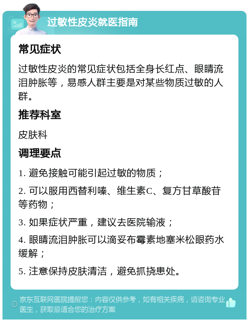 过敏性皮炎就医指南 常见症状 过敏性皮炎的常见症状包括全身长红点、眼睛流泪肿胀等，易感人群主要是对某些物质过敏的人群。 推荐科室 皮肤科 调理要点 1. 避免接触可能引起过敏的物质； 2. 可以服用西替利嗪、维生素C、复方甘草酸苷等药物； 3. 如果症状严重，建议去医院输液； 4. 眼睛流泪肿胀可以滴妥布霉素地塞米松眼药水缓解； 5. 注意保持皮肤清洁，避免抓挠患处。