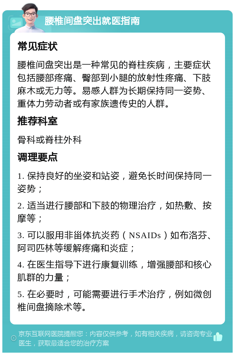 腰椎间盘突出就医指南 常见症状 腰椎间盘突出是一种常见的脊柱疾病，主要症状包括腰部疼痛、臀部到小腿的放射性疼痛、下肢麻木或无力等。易感人群为长期保持同一姿势、重体力劳动者或有家族遗传史的人群。 推荐科室 骨科或脊柱外科 调理要点 1. 保持良好的坐姿和站姿，避免长时间保持同一姿势； 2. 适当进行腰部和下肢的物理治疗，如热敷、按摩等； 3. 可以服用非甾体抗炎药（NSAIDs）如布洛芬、阿司匹林等缓解疼痛和炎症； 4. 在医生指导下进行康复训练，增强腰部和核心肌群的力量； 5. 在必要时，可能需要进行手术治疗，例如微创椎间盘摘除术等。