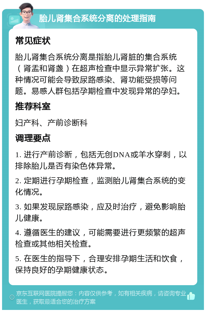 胎儿肾集合系统分离的处理指南 常见症状 胎儿肾集合系统分离是指胎儿肾脏的集合系统（肾盂和肾盏）在超声检查中显示异常扩张。这种情况可能会导致尿路感染、肾功能受损等问题。易感人群包括孕期检查中发现异常的孕妇。 推荐科室 妇产科、产前诊断科 调理要点 1. 进行产前诊断，包括无创DNA或羊水穿刺，以排除胎儿是否有染色体异常。 2. 定期进行孕期检查，监测胎儿肾集合系统的变化情况。 3. 如果发现尿路感染，应及时治疗，避免影响胎儿健康。 4. 遵循医生的建议，可能需要进行更频繁的超声检查或其他相关检查。 5. 在医生的指导下，合理安排孕期生活和饮食，保持良好的孕期健康状态。