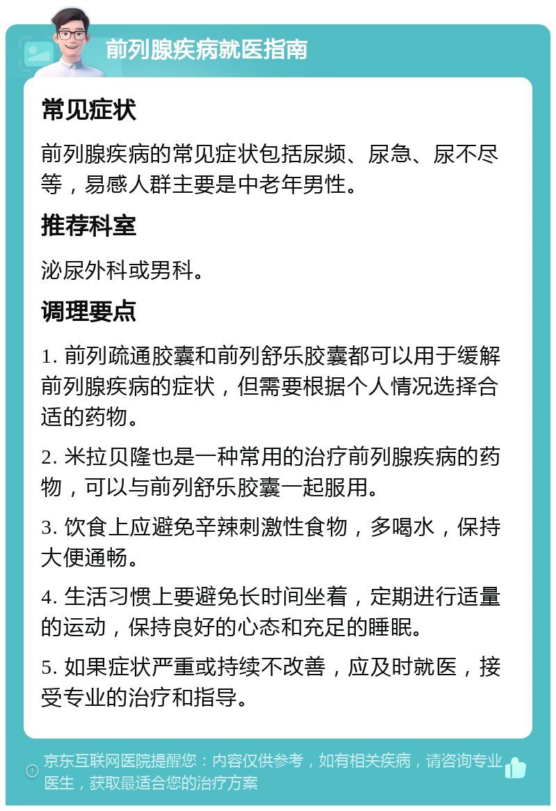 前列腺疾病就医指南 常见症状 前列腺疾病的常见症状包括尿频、尿急、尿不尽等，易感人群主要是中老年男性。 推荐科室 泌尿外科或男科。 调理要点 1. 前列疏通胶囊和前列舒乐胶囊都可以用于缓解前列腺疾病的症状，但需要根据个人情况选择合适的药物。 2. 米拉贝隆也是一种常用的治疗前列腺疾病的药物，可以与前列舒乐胶囊一起服用。 3. 饮食上应避免辛辣刺激性食物，多喝水，保持大便通畅。 4. 生活习惯上要避免长时间坐着，定期进行适量的运动，保持良好的心态和充足的睡眠。 5. 如果症状严重或持续不改善，应及时就医，接受专业的治疗和指导。