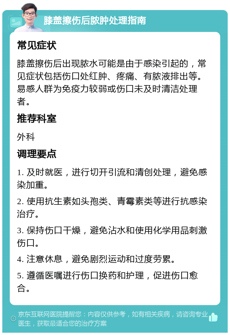 膝盖擦伤后脓肿处理指南 常见症状 膝盖擦伤后出现脓水可能是由于感染引起的，常见症状包括伤口处红肿、疼痛、有脓液排出等。易感人群为免疫力较弱或伤口未及时清洁处理者。 推荐科室 外科 调理要点 1. 及时就医，进行切开引流和清创处理，避免感染加重。 2. 使用抗生素如头孢类、青霉素类等进行抗感染治疗。 3. 保持伤口干燥，避免沾水和使用化学用品刺激伤口。 4. 注意休息，避免剧烈运动和过度劳累。 5. 遵循医嘱进行伤口换药和护理，促进伤口愈合。