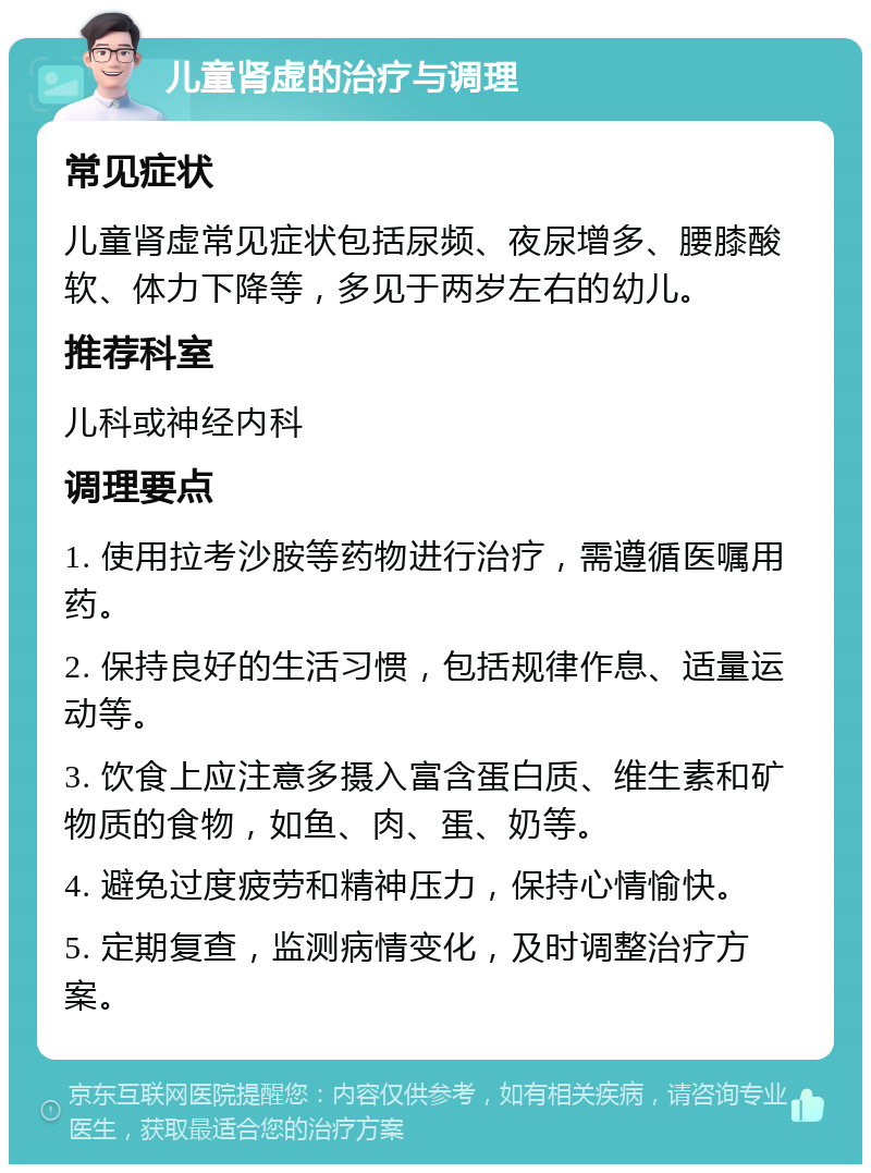 儿童肾虚的治疗与调理 常见症状 儿童肾虚常见症状包括尿频、夜尿增多、腰膝酸软、体力下降等，多见于两岁左右的幼儿。 推荐科室 儿科或神经内科 调理要点 1. 使用拉考沙胺等药物进行治疗，需遵循医嘱用药。 2. 保持良好的生活习惯，包括规律作息、适量运动等。 3. 饮食上应注意多摄入富含蛋白质、维生素和矿物质的食物，如鱼、肉、蛋、奶等。 4. 避免过度疲劳和精神压力，保持心情愉快。 5. 定期复查，监测病情变化，及时调整治疗方案。