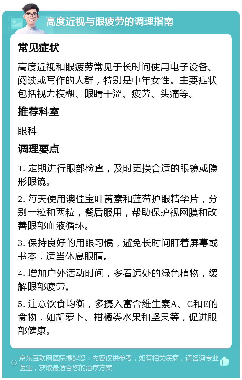 高度近视与眼疲劳的调理指南 常见症状 高度近视和眼疲劳常见于长时间使用电子设备、阅读或写作的人群，特别是中年女性。主要症状包括视力模糊、眼睛干涩、疲劳、头痛等。 推荐科室 眼科 调理要点 1. 定期进行眼部检查，及时更换合适的眼镜或隐形眼镜。 2. 每天使用澳佳宝叶黄素和蓝莓护眼精华片，分别一粒和两粒，餐后服用，帮助保护视网膜和改善眼部血液循环。 3. 保持良好的用眼习惯，避免长时间盯着屏幕或书本，适当休息眼睛。 4. 增加户外活动时间，多看远处的绿色植物，缓解眼部疲劳。 5. 注意饮食均衡，多摄入富含维生素A、C和E的食物，如胡萝卜、柑橘类水果和坚果等，促进眼部健康。