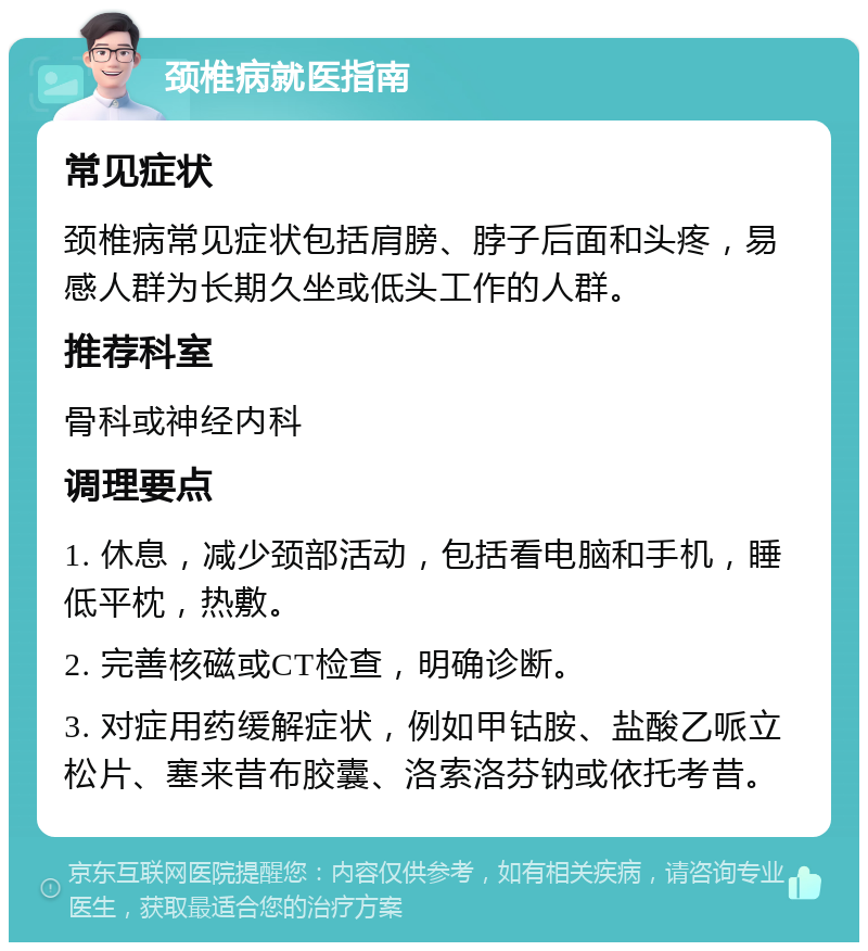 颈椎病就医指南 常见症状 颈椎病常见症状包括肩膀、脖子后面和头疼，易感人群为长期久坐或低头工作的人群。 推荐科室 骨科或神经内科 调理要点 1. 休息，减少颈部活动，包括看电脑和手机，睡低平枕，热敷。 2. 完善核磁或CT检查，明确诊断。 3. 对症用药缓解症状，例如甲钴胺、盐酸乙哌立松片、塞来昔布胶囊、洛索洛芬钠或依托考昔。