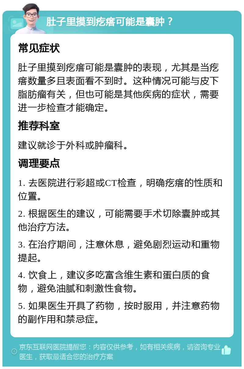 肚子里摸到疙瘩可能是囊肿？ 常见症状 肚子里摸到疙瘩可能是囊肿的表现，尤其是当疙瘩数量多且表面看不到时。这种情况可能与皮下脂肪瘤有关，但也可能是其他疾病的症状，需要进一步检查才能确定。 推荐科室 建议就诊于外科或肿瘤科。 调理要点 1. 去医院进行彩超或CT检查，明确疙瘩的性质和位置。 2. 根据医生的建议，可能需要手术切除囊肿或其他治疗方法。 3. 在治疗期间，注意休息，避免剧烈运动和重物提起。 4. 饮食上，建议多吃富含维生素和蛋白质的食物，避免油腻和刺激性食物。 5. 如果医生开具了药物，按时服用，并注意药物的副作用和禁忌症。