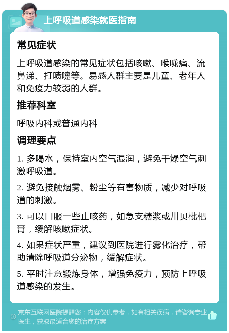 上呼吸道感染就医指南 常见症状 上呼吸道感染的常见症状包括咳嗽、喉咙痛、流鼻涕、打喷嚏等。易感人群主要是儿童、老年人和免疫力较弱的人群。 推荐科室 呼吸内科或普通内科 调理要点 1. 多喝水，保持室内空气湿润，避免干燥空气刺激呼吸道。 2. 避免接触烟雾、粉尘等有害物质，减少对呼吸道的刺激。 3. 可以口服一些止咳药，如急支糖浆或川贝枇杷膏，缓解咳嗽症状。 4. 如果症状严重，建议到医院进行雾化治疗，帮助清除呼吸道分泌物，缓解症状。 5. 平时注意锻炼身体，增强免疫力，预防上呼吸道感染的发生。