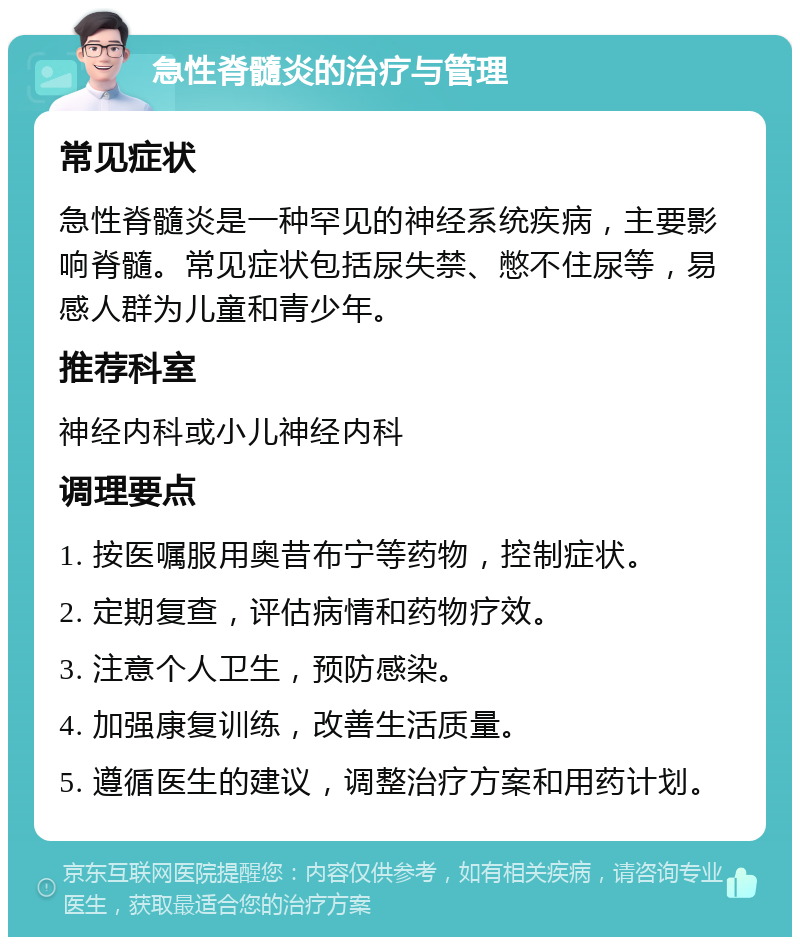 急性脊髓炎的治疗与管理 常见症状 急性脊髓炎是一种罕见的神经系统疾病，主要影响脊髓。常见症状包括尿失禁、憋不住尿等，易感人群为儿童和青少年。 推荐科室 神经内科或小儿神经内科 调理要点 1. 按医嘱服用奥昔布宁等药物，控制症状。 2. 定期复查，评估病情和药物疗效。 3. 注意个人卫生，预防感染。 4. 加强康复训练，改善生活质量。 5. 遵循医生的建议，调整治疗方案和用药计划。