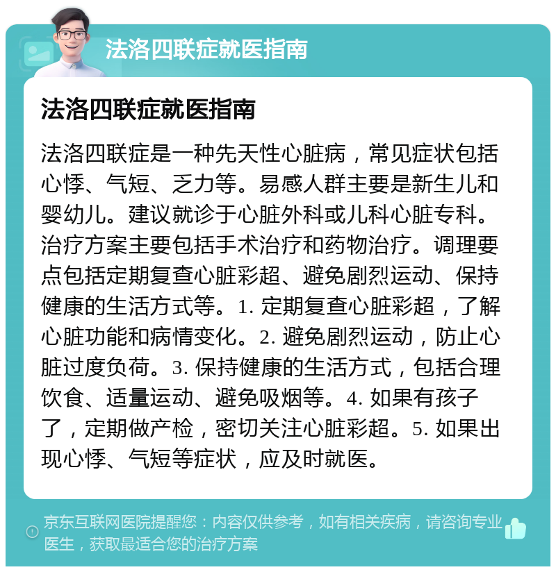 法洛四联症就医指南 法洛四联症就医指南 法洛四联症是一种先天性心脏病，常见症状包括心悸、气短、乏力等。易感人群主要是新生儿和婴幼儿。建议就诊于心脏外科或儿科心脏专科。治疗方案主要包括手术治疗和药物治疗。调理要点包括定期复查心脏彩超、避免剧烈运动、保持健康的生活方式等。1. 定期复查心脏彩超，了解心脏功能和病情变化。2. 避免剧烈运动，防止心脏过度负荷。3. 保持健康的生活方式，包括合理饮食、适量运动、避免吸烟等。4. 如果有孩子了，定期做产检，密切关注心脏彩超。5. 如果出现心悸、气短等症状，应及时就医。