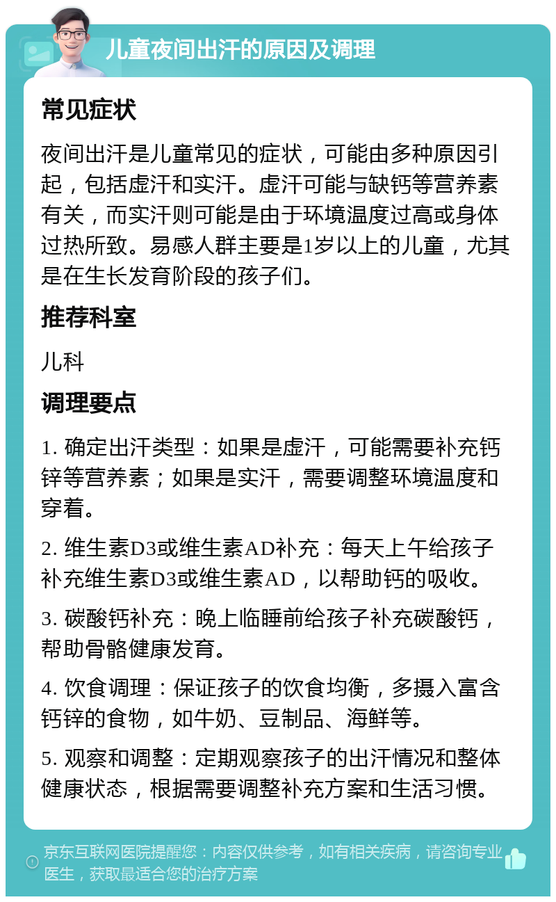 儿童夜间出汗的原因及调理 常见症状 夜间出汗是儿童常见的症状，可能由多种原因引起，包括虚汗和实汗。虚汗可能与缺钙等营养素有关，而实汗则可能是由于环境温度过高或身体过热所致。易感人群主要是1岁以上的儿童，尤其是在生长发育阶段的孩子们。 推荐科室 儿科 调理要点 1. 确定出汗类型：如果是虚汗，可能需要补充钙锌等营养素；如果是实汗，需要调整环境温度和穿着。 2. 维生素D3或维生素AD补充：每天上午给孩子补充维生素D3或维生素AD，以帮助钙的吸收。 3. 碳酸钙补充：晚上临睡前给孩子补充碳酸钙，帮助骨骼健康发育。 4. 饮食调理：保证孩子的饮食均衡，多摄入富含钙锌的食物，如牛奶、豆制品、海鲜等。 5. 观察和调整：定期观察孩子的出汗情况和整体健康状态，根据需要调整补充方案和生活习惯。