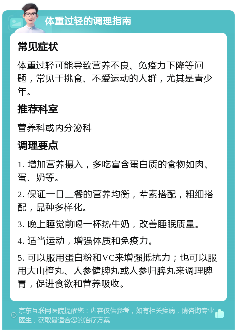 体重过轻的调理指南 常见症状 体重过轻可能导致营养不良、免疫力下降等问题，常见于挑食、不爱运动的人群，尤其是青少年。 推荐科室 营养科或内分泌科 调理要点 1. 增加营养摄入，多吃富含蛋白质的食物如肉、蛋、奶等。 2. 保证一日三餐的营养均衡，荤素搭配，粗细搭配，品种多样化。 3. 晚上睡觉前喝一杯热牛奶，改善睡眠质量。 4. 适当运动，增强体质和免疫力。 5. 可以服用蛋白粉和VC来增强抵抗力；也可以服用大山楂丸、人参健脾丸或人参归脾丸来调理脾胃，促进食欲和营养吸收。