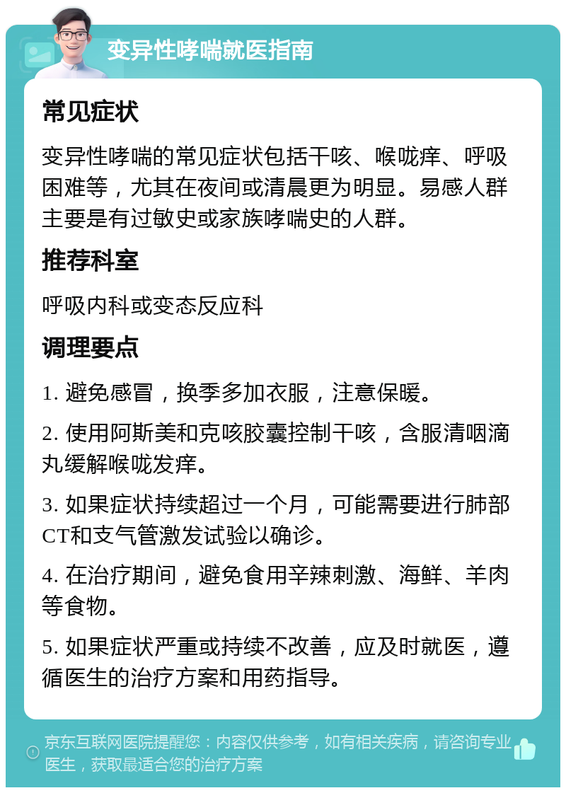 变异性哮喘就医指南 常见症状 变异性哮喘的常见症状包括干咳、喉咙痒、呼吸困难等，尤其在夜间或清晨更为明显。易感人群主要是有过敏史或家族哮喘史的人群。 推荐科室 呼吸内科或变态反应科 调理要点 1. 避免感冒，换季多加衣服，注意保暖。 2. 使用阿斯美和克咳胶囊控制干咳，含服清咽滴丸缓解喉咙发痒。 3. 如果症状持续超过一个月，可能需要进行肺部CT和支气管激发试验以确诊。 4. 在治疗期间，避免食用辛辣刺激、海鲜、羊肉等食物。 5. 如果症状严重或持续不改善，应及时就医，遵循医生的治疗方案和用药指导。