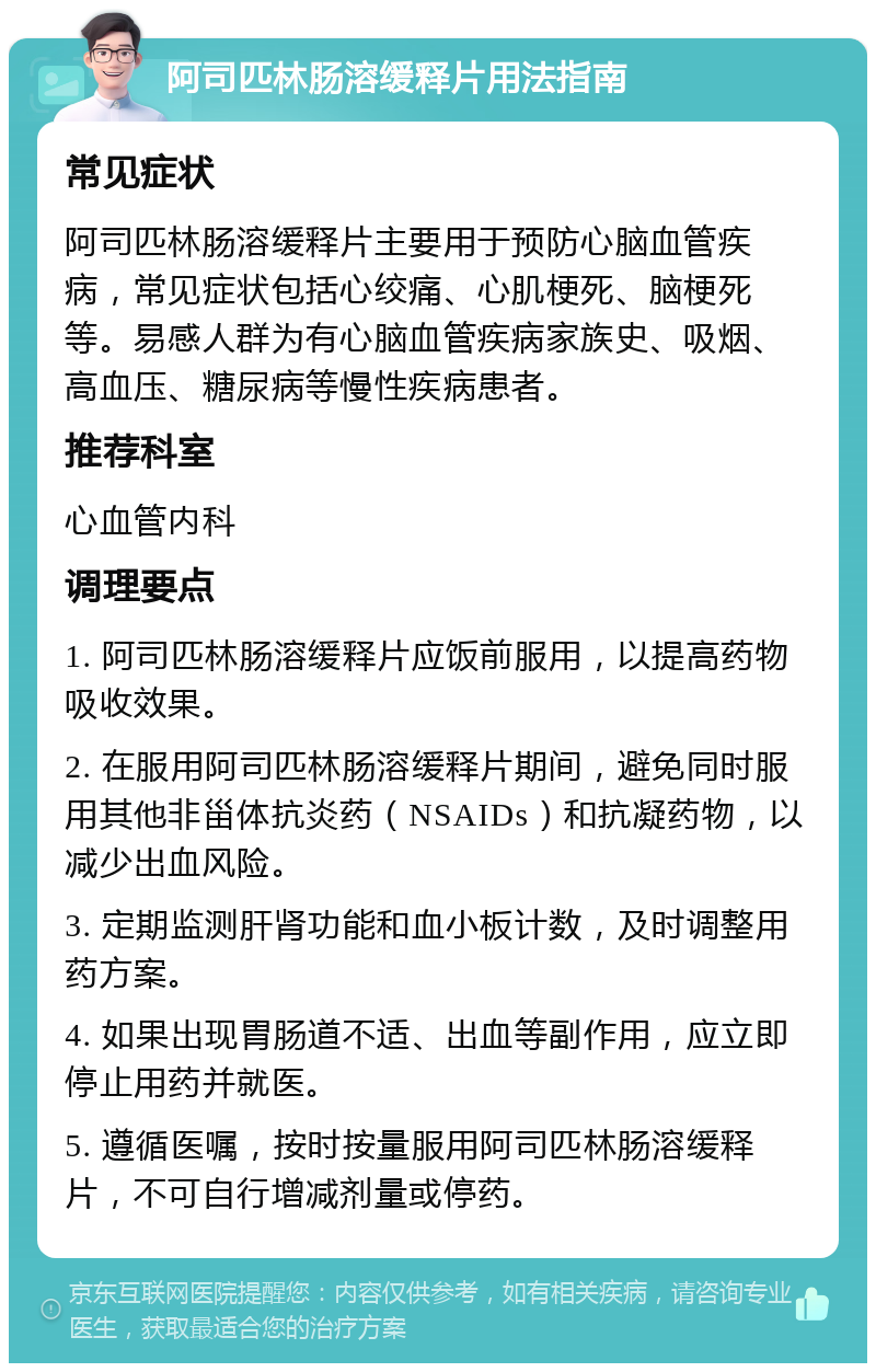 阿司匹林肠溶缓释片用法指南 常见症状 阿司匹林肠溶缓释片主要用于预防心脑血管疾病，常见症状包括心绞痛、心肌梗死、脑梗死等。易感人群为有心脑血管疾病家族史、吸烟、高血压、糖尿病等慢性疾病患者。 推荐科室 心血管内科 调理要点 1. 阿司匹林肠溶缓释片应饭前服用，以提高药物吸收效果。 2. 在服用阿司匹林肠溶缓释片期间，避免同时服用其他非甾体抗炎药（NSAIDs）和抗凝药物，以减少出血风险。 3. 定期监测肝肾功能和血小板计数，及时调整用药方案。 4. 如果出现胃肠道不适、出血等副作用，应立即停止用药并就医。 5. 遵循医嘱，按时按量服用阿司匹林肠溶缓释片，不可自行增减剂量或停药。