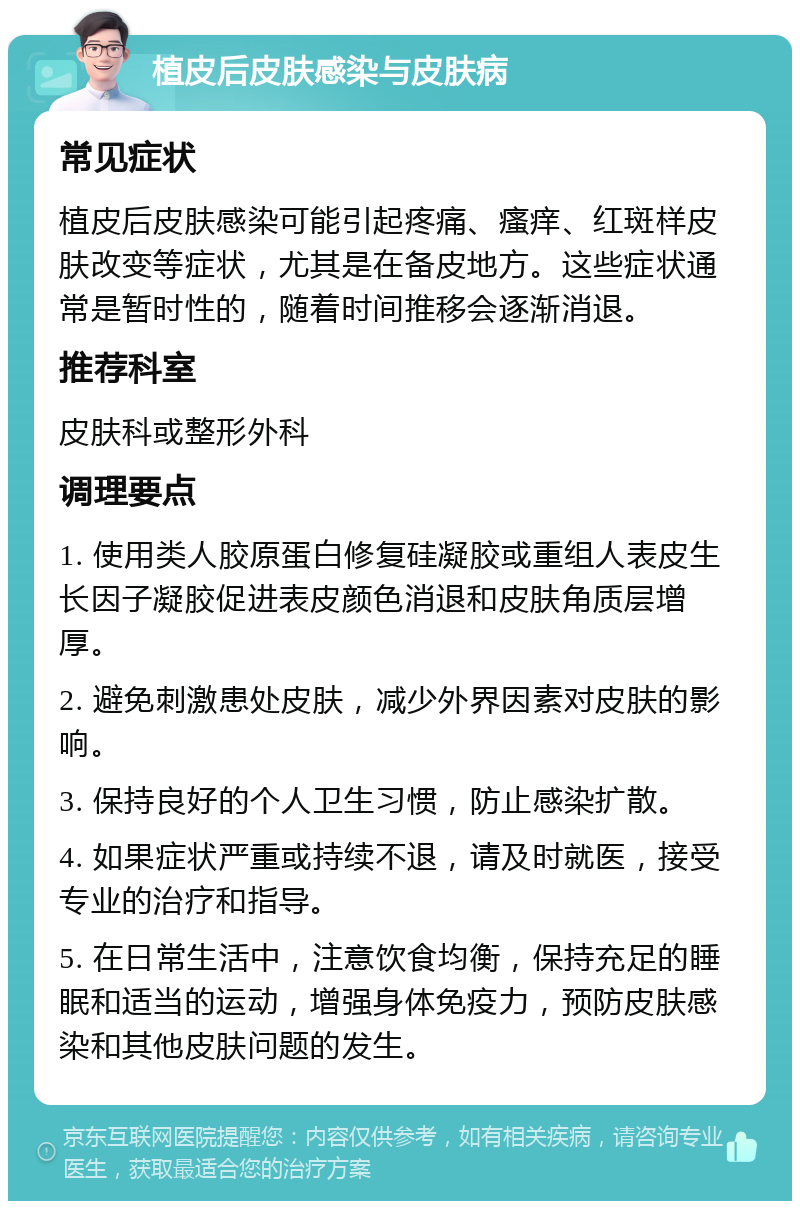 植皮后皮肤感染与皮肤病 常见症状 植皮后皮肤感染可能引起疼痛、瘙痒、红斑样皮肤改变等症状，尤其是在备皮地方。这些症状通常是暂时性的，随着时间推移会逐渐消退。 推荐科室 皮肤科或整形外科 调理要点 1. 使用类人胶原蛋白修复硅凝胶或重组人表皮生长因子凝胶促进表皮颜色消退和皮肤角质层增厚。 2. 避免刺激患处皮肤，减少外界因素对皮肤的影响。 3. 保持良好的个人卫生习惯，防止感染扩散。 4. 如果症状严重或持续不退，请及时就医，接受专业的治疗和指导。 5. 在日常生活中，注意饮食均衡，保持充足的睡眠和适当的运动，增强身体免疫力，预防皮肤感染和其他皮肤问题的发生。