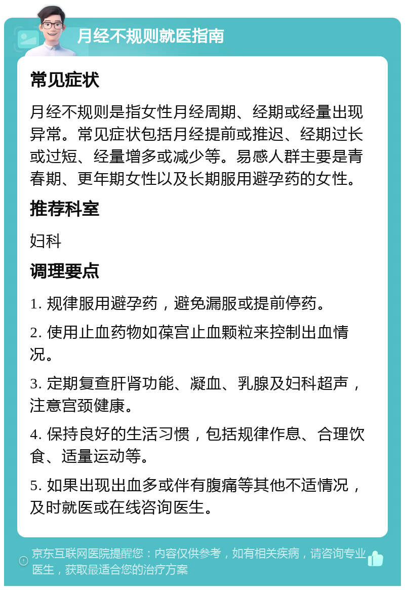 月经不规则就医指南 常见症状 月经不规则是指女性月经周期、经期或经量出现异常。常见症状包括月经提前或推迟、经期过长或过短、经量增多或减少等。易感人群主要是青春期、更年期女性以及长期服用避孕药的女性。 推荐科室 妇科 调理要点 1. 规律服用避孕药，避免漏服或提前停药。 2. 使用止血药物如葆宫止血颗粒来控制出血情况。 3. 定期复查肝肾功能、凝血、乳腺及妇科超声，注意宫颈健康。 4. 保持良好的生活习惯，包括规律作息、合理饮食、适量运动等。 5. 如果出现出血多或伴有腹痛等其他不适情况，及时就医或在线咨询医生。