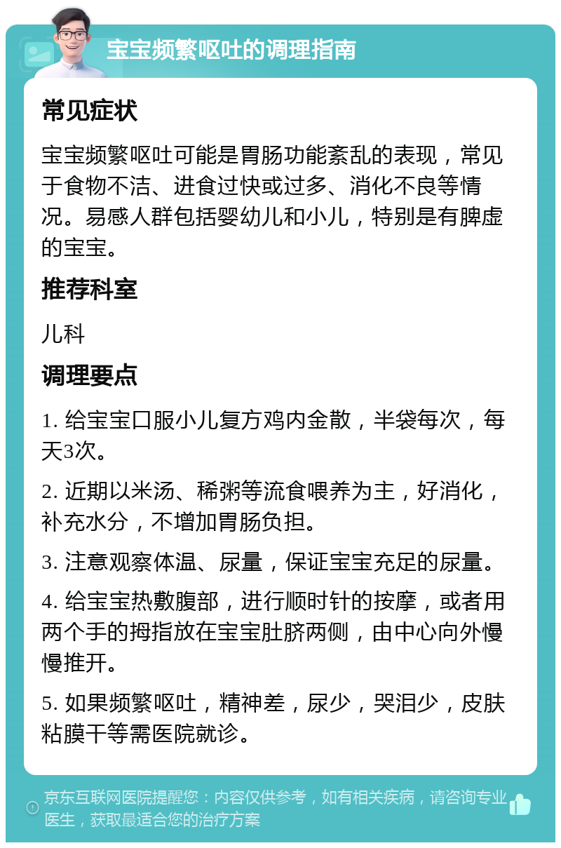 宝宝频繁呕吐的调理指南 常见症状 宝宝频繁呕吐可能是胃肠功能紊乱的表现，常见于食物不洁、进食过快或过多、消化不良等情况。易感人群包括婴幼儿和小儿，特别是有脾虚的宝宝。 推荐科室 儿科 调理要点 1. 给宝宝口服小儿复方鸡内金散，半袋每次，每天3次。 2. 近期以米汤、稀粥等流食喂养为主，好消化，补充水分，不增加胃肠负担。 3. 注意观察体温、尿量，保证宝宝充足的尿量。 4. 给宝宝热敷腹部，进行顺时针的按摩，或者用两个手的拇指放在宝宝肚脐两侧，由中心向外慢慢推开。 5. 如果频繁呕吐，精神差，尿少，哭泪少，皮肤粘膜干等需医院就诊。