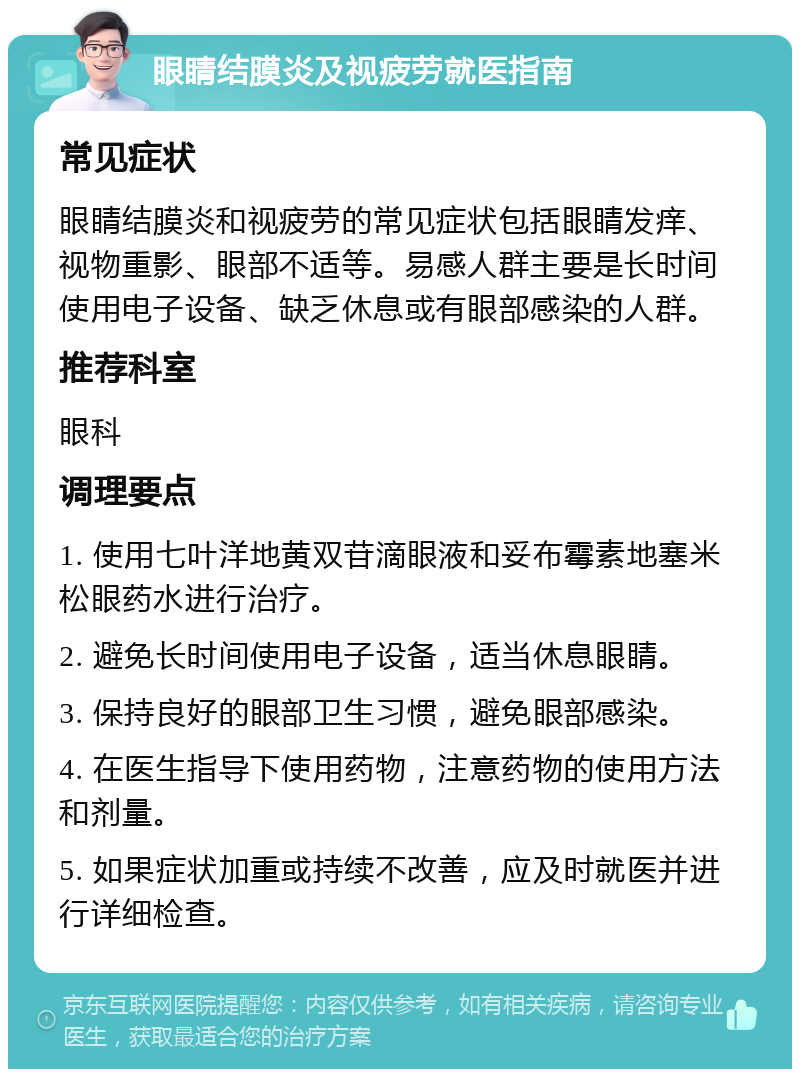 眼睛结膜炎及视疲劳就医指南 常见症状 眼睛结膜炎和视疲劳的常见症状包括眼睛发痒、视物重影、眼部不适等。易感人群主要是长时间使用电子设备、缺乏休息或有眼部感染的人群。 推荐科室 眼科 调理要点 1. 使用七叶洋地黄双苷滴眼液和妥布霉素地塞米松眼药水进行治疗。 2. 避免长时间使用电子设备，适当休息眼睛。 3. 保持良好的眼部卫生习惯，避免眼部感染。 4. 在医生指导下使用药物，注意药物的使用方法和剂量。 5. 如果症状加重或持续不改善，应及时就医并进行详细检查。