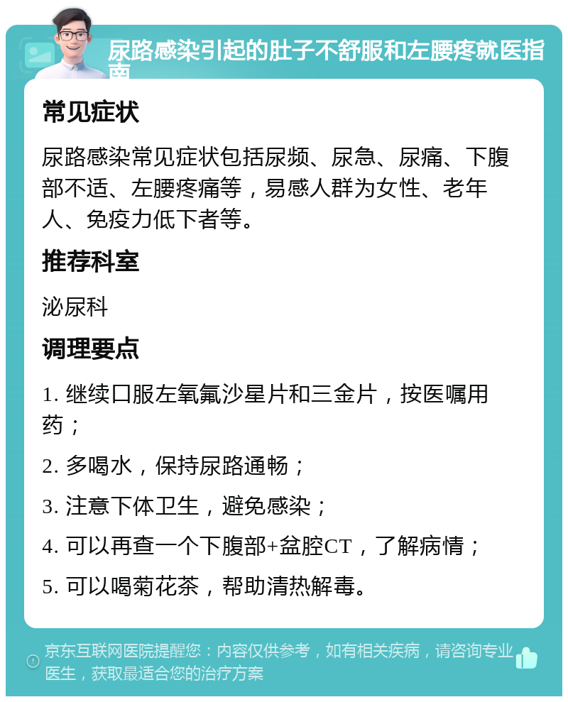 尿路感染引起的肚子不舒服和左腰疼就医指南 常见症状 尿路感染常见症状包括尿频、尿急、尿痛、下腹部不适、左腰疼痛等，易感人群为女性、老年人、免疫力低下者等。 推荐科室 泌尿科 调理要点 1. 继续口服左氧氟沙星片和三金片，按医嘱用药； 2. 多喝水，保持尿路通畅； 3. 注意下体卫生，避免感染； 4. 可以再查一个下腹部+盆腔CT，了解病情； 5. 可以喝菊花茶，帮助清热解毒。