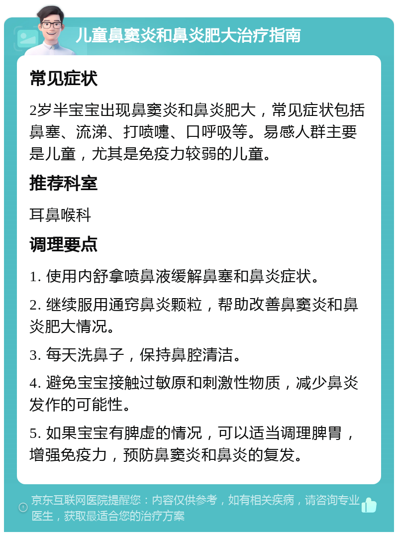 儿童鼻窦炎和鼻炎肥大治疗指南 常见症状 2岁半宝宝出现鼻窦炎和鼻炎肥大，常见症状包括鼻塞、流涕、打喷嚏、口呼吸等。易感人群主要是儿童，尤其是免疫力较弱的儿童。 推荐科室 耳鼻喉科 调理要点 1. 使用内舒拿喷鼻液缓解鼻塞和鼻炎症状。 2. 继续服用通窍鼻炎颗粒，帮助改善鼻窦炎和鼻炎肥大情况。 3. 每天洗鼻子，保持鼻腔清洁。 4. 避免宝宝接触过敏原和刺激性物质，减少鼻炎发作的可能性。 5. 如果宝宝有脾虚的情况，可以适当调理脾胃，增强免疫力，预防鼻窦炎和鼻炎的复发。