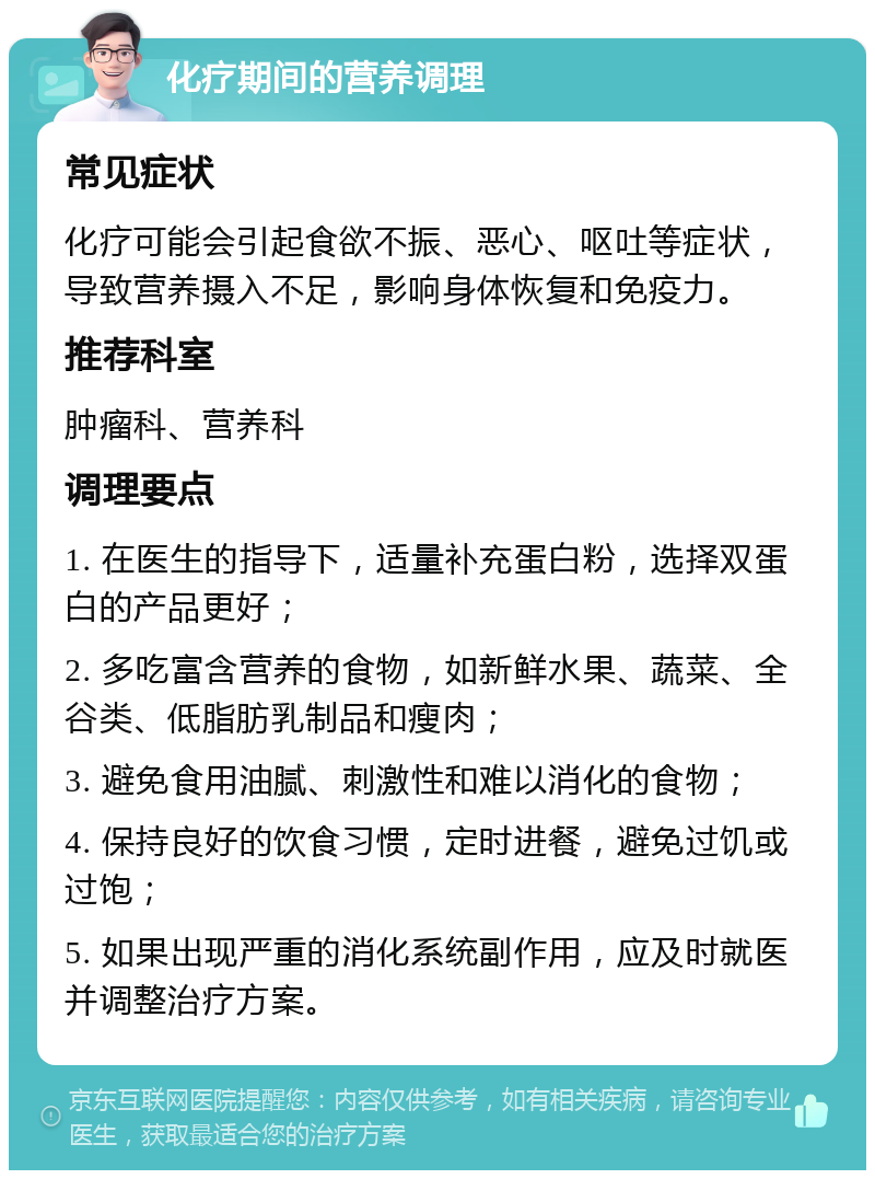 化疗期间的营养调理 常见症状 化疗可能会引起食欲不振、恶心、呕吐等症状，导致营养摄入不足，影响身体恢复和免疫力。 推荐科室 肿瘤科、营养科 调理要点 1. 在医生的指导下，适量补充蛋白粉，选择双蛋白的产品更好； 2. 多吃富含营养的食物，如新鲜水果、蔬菜、全谷类、低脂肪乳制品和瘦肉； 3. 避免食用油腻、刺激性和难以消化的食物； 4. 保持良好的饮食习惯，定时进餐，避免过饥或过饱； 5. 如果出现严重的消化系统副作用，应及时就医并调整治疗方案。