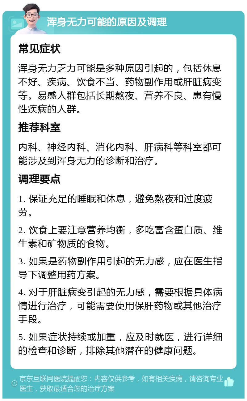 浑身无力可能的原因及调理 常见症状 浑身无力乏力可能是多种原因引起的，包括休息不好、疾病、饮食不当、药物副作用或肝脏病变等。易感人群包括长期熬夜、营养不良、患有慢性疾病的人群。 推荐科室 内科、神经内科、消化内科、肝病科等科室都可能涉及到浑身无力的诊断和治疗。 调理要点 1. 保证充足的睡眠和休息，避免熬夜和过度疲劳。 2. 饮食上要注意营养均衡，多吃富含蛋白质、维生素和矿物质的食物。 3. 如果是药物副作用引起的无力感，应在医生指导下调整用药方案。 4. 对于肝脏病变引起的无力感，需要根据具体病情进行治疗，可能需要使用保肝药物或其他治疗手段。 5. 如果症状持续或加重，应及时就医，进行详细的检查和诊断，排除其他潜在的健康问题。