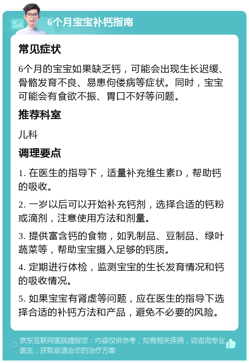 6个月宝宝补钙指南 常见症状 6个月的宝宝如果缺乏钙，可能会出现生长迟缓、骨骼发育不良、易患佝偻病等症状。同时，宝宝可能会有食欲不振、胃口不好等问题。 推荐科室 儿科 调理要点 1. 在医生的指导下，适量补充维生素D，帮助钙的吸收。 2. 一岁以后可以开始补充钙剂，选择合适的钙粉或滴剂，注意使用方法和剂量。 3. 提供富含钙的食物，如乳制品、豆制品、绿叶蔬菜等，帮助宝宝摄入足够的钙质。 4. 定期进行体检，监测宝宝的生长发育情况和钙的吸收情况。 5. 如果宝宝有肾虚等问题，应在医生的指导下选择合适的补钙方法和产品，避免不必要的风险。